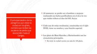Elprincipaldestinodelos
peregrinosquevisitanla
ciudadsonlosghats,
nombrequerecibenlas
escalerasdepiedraque
desciendenhastael
Ganges.
 Al amanecer, se puede ver a hombres y mujeres
realizando sus baños purificadores en el río a la vez
que rinden tributo al dios del Sol, Surya.
 Cada una de estas escalinatas, construidas en el siglo
XVIII, tiene un nombre y una función especial.
 Los ghats de Mani Karnika y Harischandra son los
crematorios principales.
 En total, la ciudad cuenta con más de 100 ghats.
 