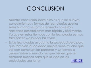 CONCLUSION
• Nuestra conclusión sobre esto es que los nuevos
  conocimientos y formas de tecnologías que los
  seres humanos estamos teniendo nos están
  haciendo desarrollarnos mas rápido y fácilmente.
  Ya que en estos tiempos con la tecnología es mas
  fácil hacer y/o buscar las cosas.
• Estas tecnologías ayudan a la sociedad pero para
  que también la sociedad mejore tiene mucho que
  ver con como son las personas y su formad e
  pensar sobre el mundo, ya que tienen que ser
  personas buenas para que la vida en las
  sociedades sea justa.
 
