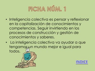• Inteligencia colectiva es pensar y reflexionar
  en la capitalización de conocimientos y
  competencias. Seguir invirtiendo en los
  procesos de construcción y gestión de
  conocimientos y saberes.
• La inteligencia colectiva va ayudar a que
  tengamos un mundo mejor e igual para
  todos.
 
