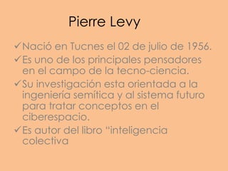 Pierre Levy
Nació en Tucnes el 02 de julio de 1956.
Es uno de los principales pensadores
 en el campo de la tecno-ciencia.
Su investigación esta orientada a la
 ingeniería semítica y al sistema futuro
 para tratar conceptos en el
 ciberespacio.
Es autor del libro “inteligencia
 colectiva
 