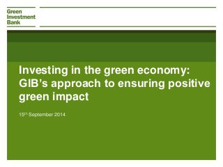 Investing in the green economy: 
GIB’s approach to ensuring positive 
green impact 
15th September 2014 
 