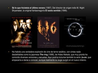 • Sé lo que hicisteis el último verano (1997). Del director de origen indio M. Night
Shyamalan, la original fantasmagoría El sexto sentido (1999).
• Ha habido una verdadera explosión de cine de terror asiático, con cintas nada
desdeñables como la japonesa The ring (1998), de Hideo Nakata, que muy pronto ha
conocido diversas versiones y secuelas. Aquí podría incluirse también la serie Ju-on, que
empezaría a darse a conocer, aunque realmente su auge surgió en el nuevo milenio.
 