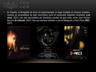• En España, la filmografía de terror ha experimentado un auge inusitado en tiempos recientes.
Autores ya consolidados de este movimiento como el oscarizado Alejandro Amenábar (Los
otros, 2001), han sido secundados por directores noveles de gran éxito, como Juan Antonio
Bayona (El orfanato, 2007). Hay que destacar también a Jaume Balagueró y Paco Plaza (REC,
2007)
 