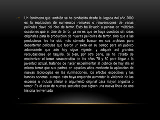 • Un fenómeno que también se ha producido desde la llegada del año 2000
es la realización de numerosos remakes o reinvenciones de varias
películas clave del cine de terror. Esto ha llevado a pensar en múltiples
ocasiones que el cine de terror, ya no es que se haya quedado sin ideas
originales para la producción de nuevas películas de terror, sino que a las
productoras les ha sido más cómodo buscar en sus archivos para
desenterrar películas que fueron un éxito en su tiempo para un público
adolescente que aún hoy sigue vigente, y adquirir así grandes
recaudaciones en taquilla. Si bien, por otra parte, se ha tratado de
modernizar el terror característico de los años 70 y 80 para llegar a la
juventud actual, tratando de hacer experimentar al público de hoy día el
mismo terror que sus padres en aquellos años mediante la aplicación de
nuevas tecnologías en las iluminaciones, los efectos especiales y las
bandas sonoras, aunque esto haya requerido aumentar la violencia de las
escenas o incluso alterar el argumento original para mayor angustia o
temor. Es el caso de nuevas secuelas que siguen una nueva línea de una
historia reinventada
,
 