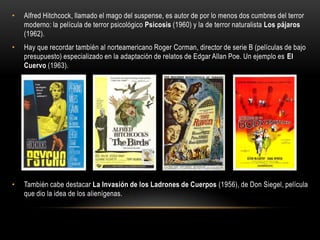 • Alfred Hitchcock, llamado el mago del suspense, es autor de por lo menos dos cumbres del terror
moderno: la película de terror psicológico Psicosis (1960) y la de terror naturalista Los pájaros
(1962).
• Hay que recordar también al norteamericano Roger Corman, director de serie B (películas de bajo
presupuesto) especializado en la adaptación de relatos de Edgar Allan Poe. Un ejemplo es El
Cuervo (1963).
• También cabe destacar La Invasión de los Ladrones de Cuerpos (1956), de Don Siegel, película
que dio la idea de los alienígenas.
 
