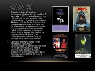 • A principios de los años setenta
encontramos dos ejemplos muy notables: El
exorcista (1973), considerada por muchos
críticos la película más terrorífica de la
historia del cine, y la técnicamente magistral
Tiburón (1975), de Steven Spielberg. Una
nueva veta explotada por el terror en esta
década fue la de los poderes paranormales.
El gran precedente en dicho terreno fue
Carrie (1976), basado en la novela del
mismo título de Stephen King; la cinta fue
dirigida por Brian De Palma, quien
posteriormente incursionó en el terror
psicológico con varias otras películas.
• La mixtura de terror y ciencia ficción
transitada en literatura por
Lovecraft, reaparece con la excelente Alien
(1979), de Ridley Scott, que narra la
terrorífica lucha contra un monstruo
extraterrestre indestructible a bordo de un
carguero espacial. El filme dio origen a
varias secuelas.
 