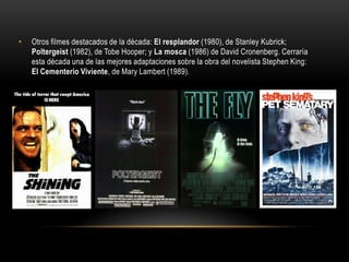 • Otros filmes destacados de la década: El resplandor (1980), de Stanley Kubrick;
Poltergeist (1982), de Tobe Hooper; y La mosca (1986) de David Cronenberg. Cerraría
esta década una de las mejores adaptaciones sobre la obra del novelista Stephen King:
El Cementerio Viviente, de Mary Lambert (1989).
 