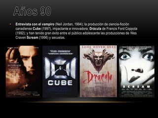 • Entrevista con el vampiro (Neil Jordan, 1994); la producción de ciencia-ficción
canadiense Cube (1997), impactante e innovadora; Drácula de Francis Ford Coppola
(1992); y han tenido gran éxito entre el público adolescente las producciones de Wes
Craven Scream (1996) y secuelas.
 