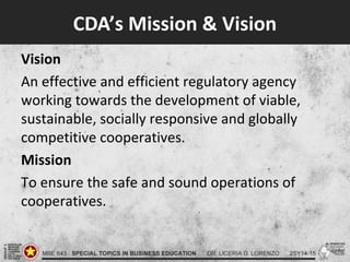 CDA’s Mission & Vision
Vision
An effective and efficient regulatory agency
working towards the development of viable,
sustainable, socially responsive and globally
competitive cooperatives.
Mission
To ensure the safe and sound operations of
cooperatives.
 