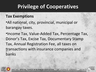 Privilege of Cooperatives
Tax Exemptions
•All national, city, provincial, municipal or
barangay taxes.
•Income Tax, Value-Added Tax, Percentage Tax,
Donor’s Tax, Excise Tax, Documentary Stamp
Tax, Annual Registration Fee, all taxes on
transactions with insurance companies and
banks
 