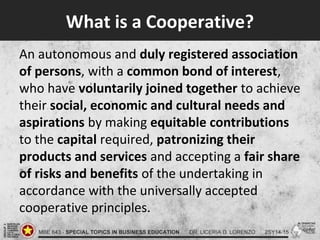What is a Cooperative?
An autonomous and duly registered association
of persons, with a common bond of interest,
who have voluntarily joined together to achieve
their social, economic and cultural needs and
aspirations by making equitable contributions
to the capital required, patronizing their
products and services and accepting a fair share
of risks and benefits of the undertaking in
accordance with the universally accepted
cooperative principles.
 
