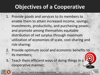 Objectives of a Cooperative
1. Provide goods and services to its members to
enable them to attain increased income, savings,
investments, productivity, and purchasing power,
and promote among themselves equitable
distribution of net surplus through maximum
utilization of economies of scale, cost-sharing and
risk-sharing;
2. Provide optimum social and economic benefits to
its members;
3. Teach them efficient ways of doing things in a
cooperative manner;
 