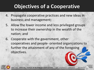 Objectives of a Cooperative
4. Propagate cooperative practices and new ideas in
business and management;
5. Allow the lower income and less privileged groups
to increase their ownership in the wealth of the
nation; and
6. Cooperate with the government, other
cooperatives and people- oriented organizations to
further the attainment of any of the foregoing
objectives.
 