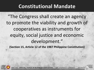 Constitutional Mandate
“The Congress shall create an agency
to promote the viability and growth of
cooperatives as instruments for
equity, social justice and economic
development.”
(Section 15, Article 12 of the 1987 Philippine Constitution)
 