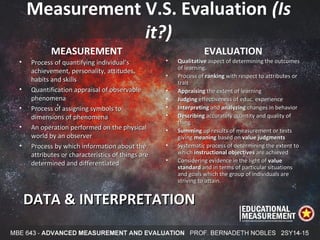 Measurement V.S. Evaluation (Is
it?)
MEASUREMENT
• Process of quantifying individual’sProcess of quantifying individual’s
achievement, personality, attitudes,achievement, personality, attitudes,
habits and skillshabits and skills
• Quantification appraisal of observableQuantification appraisal of observable
phenomenaphenomena
• Process of assigning symbols toProcess of assigning symbols to
dimensions of phenomenadimensions of phenomena
• An operation performed on the physicalAn operation performed on the physical
world by an observerworld by an observer
• Process by which information about theProcess by which information about the
attributes or characteristics of things areattributes or characteristics of things are
determined and differentiateddetermined and differentiated
EVALUATION
• QualitativeQualitative aspect of determining the outcomesaspect of determining the outcomes
of learning.of learning.
• Process ofProcess of rankingranking with respect to attributes orwith respect to attributes or
traittrait
• AppraisingAppraising the extent of learningthe extent of learning
• JudgingJudging effectiveness of educ. experienceeffectiveness of educ. experience
• InterpretingInterpreting andand analyzinganalyzing changes in behaviorchanges in behavior
• DescribingDescribing accurately quantity and quality ofaccurately quantity and quality of
thingthing
• SummingSumming up results of measurement or testsup results of measurement or tests
givinggiving meaningmeaning based onbased on value judgmentsvalue judgments
• Systematic process of determining the extent toSystematic process of determining the extent to
whichwhich instructional objectivesinstructional objectives are achievedare achieved
• Considering evidence in the light ofConsidering evidence in the light of valuevalue
standardstandard and in terms of particular situationsand in terms of particular situations
and goals which the group of individuals areand goals which the group of individuals are
striving to attain.striving to attain.
DATA & INTERPRETATIONDATA & INTERPRETATION
 