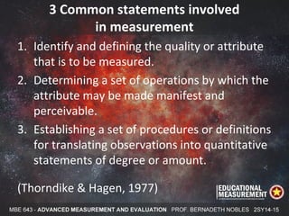 3 Common statements involved
in measurement
1. Identify and defining the quality or attribute
that is to be measured.
2. Determining a set of operations by which the
attribute may be made manifest and
perceivable.
3. Establishing a set of procedures or definitions
for translating observations into quantitative
statements of degree or amount.
(Thorndike & Hagen, 1977)
 