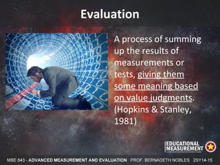 Evaluation
A process of summing
up the results of
measurements or
tests, giving them
some meaning based
on value judgments.
(Hopkins & Stanley,
1981)
 