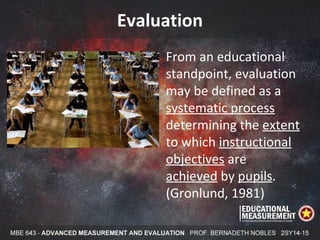Evaluation
From an educational
standpoint, evaluation
may be defined as a
systematic process
determining the extent
to which instructional
objectives are
achieved by pupils.
(Gronlund, 1981)
 