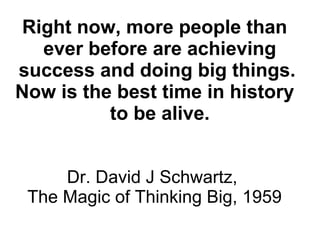 Right now, more people than
ever before are achieving
success and doing big things.
Now is the best time in history
to be alive.
Dr. David J Schwartz,
The Magic of Thinking Big, 1959
 