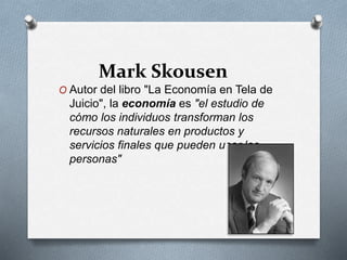 Mark Skousen
O Autor del libro "La Economía en Tela de
Juicio", la economía es "el estudio de
cómo los individuos transforman los
recursos naturales en productos y
servicios finales que pueden usar las
personas"
 