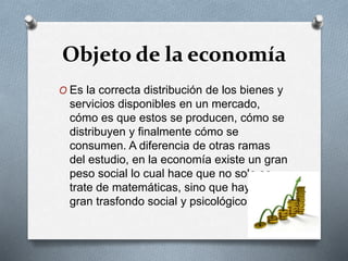 Objeto de la economía
O Es la correcta distribución de los bienes y
servicios disponibles en un mercado,
cómo es que estos se producen, cómo se
distribuyen y finalmente cómo se
consumen. A diferencia de otras ramas
del estudio, en la economía existe un gran
peso social lo cual hace que no solo se
trate de matemáticas, sino que haya un
gran trasfondo social y psicológico.
 