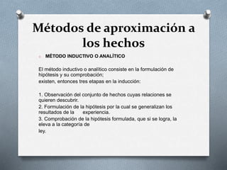 Métodos de aproximación a
los hechos
o MÉTODO INDUCTIVO O ANALÍTICO
El método inductivo o analítico consiste en la formulación de
hipótesis y su comprobación;
existen, entonces tres etapas en la inducción:
1. Observación del conjunto de hechos cuyas relaciones se
quieren descubrir.
2. Formulación de la hipótesis por la cual se generalizan los
resultados de la experiencia.
3. Comprobación de la hipótesis formulada, que si se logra, la
eleva a la categoría de
ley.
 