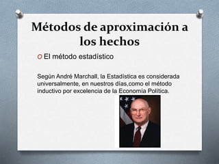 Métodos de aproximación a
los hechos
O El método estadístico
Según André Marchall, la Estadística es considerada
universalmente, en nuestros días,como el método
inductivo por excelencia de la Economía Política.
 
