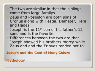 Joseph and the Coat of Many Colors Mythology The two are similar in that the siblings come from large familys Zeus and Poseidon are both sons of Cronus along with Hestia, Demeter, Hera and Hades Joseph is the 11 th  son of his father’s 12 sons and is the favorite Differences between the two are that Joseph showed his brothers mercy while Zeus and and the Erinyes tended not to 