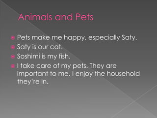  Pets make me happy, especially Saty.
 Saty is our cat.
 Soshimi is my fish.
 I take care of my pets. They are
  important to me. I enjoy the household
  they’re in.
 