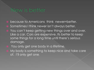    because to Americans think newer=better.
   Sometimes I think newer isn’t always better.
   You can’t keep getting new things over and over.
    Like a car. Cars are expensive. Its better to keep
    some things for a long time until there’s serious
    damage.
    You only get one body in a lifetime.
   My body is something to keep nice and take care
    of. I’ll only get one.
 