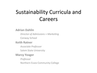 Sustainability	
  Curricula	
  and	
  
Careers	
  
Adrian	
  Dahlin	
  
Director	
  of	
  Admissions	
  +	
  Marke3ng	
  
Conway	
  School	
  
Keith	
  Ratner	
  
Associate	
  Professor	
  
Salem	
  State	
  University	
  
Marcy	
  Yeager	
  
Professor	
  
Northern	
  Essex	
  Community	
  College	
  
 
