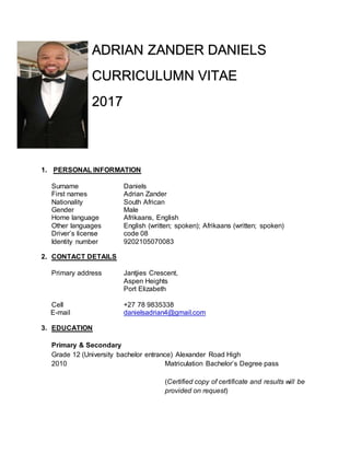 ADRIAN ZANDER DANIELS
CURRICULUMN VITAE
2017
1. PERSONAL INFORMATION
Surname Daniels
First names Adrian Zander
Nationality South African
Gender Male
Home language Afrikaans, English
Other languages English (written; spoken); Afrikaans (written; spoken)
Driver’s license code 08
Identity number 9202105070083
2. CONTACT DETAILS
Primary address Jantjies Crescent,
Aspen Heights
Port Elizabeth
Cell +27 78 9835338
E-mail danielsadrian4@gmail.com
3. EDUCATION
Primary & Secondary
Grade 12 (University bachelor entrance) Alexander Road High
2010 Matriculation Bachelor’s Degree pass
(Certified copy of certificate and results will be
provided on request)
 