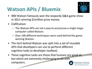 Watson APIs / Bluemix
• IBM Watson famously won the Jeopardy Q&A game show
in 2011 winning $1million prize money
• Clafifcation:
– The Watson APIs are not a way to access/use a single mega-
computer called Watson.
– Over 100 different techniques were used behind the game-
winning Watson.
• The tech behind Watson was split into a set of reusable
APIs that developers can use to perform different
cognitive tasks (a developer toolbox).
• These cognitive tasks are those that humans are good at,
but which are extremely challenging to do with
computers.
 