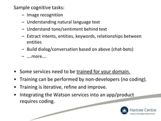 Sample cognitive tasks:
– Image recognition
– Understanding natural language text
– Understand tone/sentiment behind text
– Extract intents, entities, keywords, relationships between
entities
– Build dialog/conversation based on above (chat-bots)
– ….more….
• Some services need to be trained for your domain.
• Training can be performed by non-developers (no coding).
• Training is iterative, refine and improve.
• Integrating the Watson services into an app/product
requires coding.
 