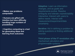 • Makes new problems
computable
• Humans are gifted with
intuition but have difficulty
handling huge numbers of
possibilities
• Cognitive computing is a tool
for generating ideas and
learning from outcomes
Adaptive: Learn as information
changes, and as goals and
requirements evolve. Resolve
ambiguity and tolerate unpredictability
Interactive: Interact with users to
define needs. Interact with
measurement/experiment/data
uncertainty
Iterative: Aid in defining a problem by
asking questions or finding additional
sources
Third phase of the IT revolution after
mechanical calculators and
programmable systems
 