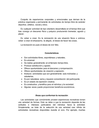Conjunto de experiencias corporales y emocionales que derivan de la
práctica organizada y permanente de actividades de tiempo libre de carácter
deportivo, artístico, social y cívico.
Es cualquier actividad de tipo voluntario desarrollada en el tiempo libre que
trae consigo un descanso físico y psíquico produciendo bienestar, agrado y
placer.
Es volver a crear. Es la renovación de una situación física o anímica;
volver a crear el entusiasmo, la alegría, el deseo de hacer las cosas.
La recreación es pues el deseo de vivir feliz.
Características
 Son actividades libres, espontáneas y naturales.
 Es universal.
 Se realiza generalmente en el llamado tiempo libre.
 Produce satisfacción y agrado.
 Ofrece oportunidades para el descanso y compensación.
 Ofrece oportunidades de creación y expresión.
 Involucra actividades que son generalmente auto-motivadas y
voluntarias.
 Es por naturaleza seria y requiere concentración del participante.
 Es un estado de expresión creativa.
 Es constructiva y benéfica para el individuo y la sociedad.
 Algunas veces puede proporcionar beneficios económicos.
Áreas que conforman la recreación
Las actividades que comúnmente proveen experiencias recreativas toman
una variedad de formas. Esto se debe a que la recreación depende de las
actitudes e intereses particulares del individuo hacia la actividad.
Simplemente, se trata de la selección de una variedad casi infinita de
actividades recreativas disponibles durante el ocio. Por ejemplo, muchas
 
