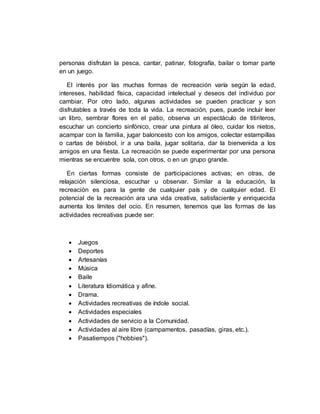 personas disfrutan la pesca, cantar, patinar, fotografía, bailar o tomar parte
en un juego.
El interés por las muchas formas de recreación varía según la edad,
intereses, habilidad física, capacidad intelectual y deseos del individuo por
cambiar. Por otro lado, algunas actividades se pueden practicar y son
disfrutables a través de toda la vida. La recreación, pues, puede incluir leer
un libro, sembrar flores en el patio, observa un espectáculo de titiriteros,
escuchar un concierto sinfónico, crear una pintura al óleo, cuidar los nietos,
acampar con la familia, jugar baloncesto con los amigos, colectar estampillas
o cartas de béisbol, ir a una baila, jugar solitaria, dar la bienvenida a los
amigos en una fiesta. La recreación se puede experimentar por una persona
mientras se encuentre sola, con otros, o en un grupo grande.
En ciertas formas consiste de participaciones activas; en otras, de
relajación silenciosa, escuchar u observar. Similar a la educación, la
recreación es para la gente de cualquier país y de cualquier edad. El
potencial de la recreación ara una vida creativa, satisfaciente y enriquecida
aumenta los límites del ocio. En resumen, tenemos que las formas de las
actividades recreativas puede ser:
 Juegos
 Deportes
 Artesanías
 Música
 Baile
 Literatura Idiomática y afine.
 Drama.
 Actividades recreativas de índole social.
 Actividades especiales
 Actividades de servicio a la Comunidad.
 Actividades al aire libre (campamentos, pasadías, giras, etc.).
 Pasatiempos ("hobbies").
 