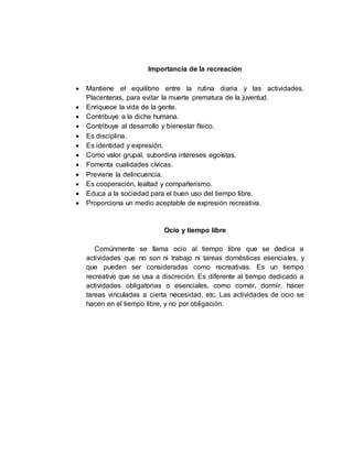 Importancia de la recreación
 Mantiene el equilibrio entre la rutina diaria y las actividades.
Placenteras, para evitar la muerte prematura de la juventud.
 Enriquece la vida de la gente.
 Contribuye a la dicha humana.
 Contribuye al desarrollo y bienestar físico.
 Es disciplina.
 Es identidad y expresión.
 Como valor grupal, subordina intereses egoístas.
 Fomenta cualidades cívicas.
 Previene la delincuencia.
 Es cooperación, lealtad y compañerismo.
 Educa a la sociedad para el buen uso del tiempo libre.
 Proporciona un medio aceptable de expresión recreativa.
Ocio y tiempo libre
Comúnmente se llama ocio al tiempo libre que se dedica a
actividades que no son ni trabajo ni tareas domésticas esenciales, y
que pueden ser consideradas como recreativas. Es un tiempo
recreativo que se usa a discreción. Es diferente al tiempo dedicado a
actividades obligatorias o esenciales, como comer, dormir, hacer
tareas vinculadas a cierta necesidad, etc. Las actividades de ocio se
hacen en el tiempo libre, y no por obligación.
 