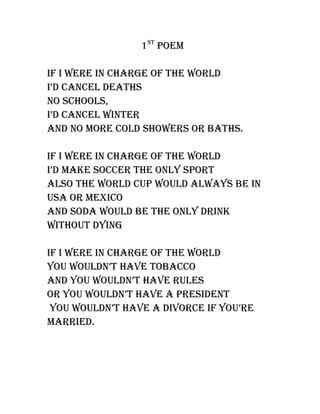 1st Poem

If I were In charge of the world
I’d cancel deaths
no schools,
I’d cancel wInter
and no more cold showers or baths.

If I were In charge of the world
I’d make soccer the only sPort
also the world cuP would always be In
usa or mexIco
and soda would be the only drInk
wIthout dyIng

If I were In charge of the world
you wouldn’t have tobacco
and you wouldn’t have rules
or you wouldn’t have a PresIdent
 you wouldn’t have a dIvorce If you’re
marrIed.
 