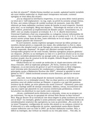 au fost ele stocate?”. Ghidul forma imediat un număr, apăsând tastele invizibile
ale unui telefon molecular si, după exact treisprezece secunde, curiosul
sprogian se trezi afara din muzeu.
„Ca sa răspund la întrebarea respectiva, ce nu-şi avea deloc rostul pentru
ca totul aici e ‘self-explanatory’, va rog, copii, sa priviti la aceasta uriaşă vitrina.
Ei bine, aici exista trilioane de unităţi nucleare de memorie, toate din 2007,
obţinute pe baza radiaţiilor nucleare emise de bombe în anul respectiv. Sunteţi
prea mici, ca sa înţelegeţi. Merg mai departe… Tehnologia de stocare a lor nu a
fost, evident, proiectata şi implementata de fiinţele umane. Umanitatea era, în
2007, într-un stadiu incipient al evoluţiei. E. I. U. C. (Earth Intervention
Universal Coalition) a fost cea responabila cu culegerea tuturor informaţiilor de
natura nucleara… Am o întrebare pentru voi: de ce credeţi ca E. I. U. C. A creat
atunci aceste uriaşe baze de date, toate referindu-se la un singur an, din istoria
unei singure planete din Univers?”.
În acel moment, mama copilului sprogian evacuat îşi ridica prompt un
membru dorsal pentru a raspunde (nu ieşise, din solidaritate cu fiul ei, afara
din muzeu din simplul motiv ca pe Sprogia nu exista conceptul de solidaritate).
„Puteţi raspunde, doamna!”. Pe şapte voci (fiecărei cavităţi bucale ii
corespundea propriul set de corzi vocale), bătrâna sprogiana propuse ghidului
un răspuns: „Pentru ca sa înţelegem cu toţii ce s-a petrecut atunci şi sa nu mai
permitem niciodată pământenilor sa ajungă unde au ajuns atunci: la un război
nuclear stupid, dus de creaturi la fel de stupide, Ghlorh Bragvi! (‘Doamne,
iartă-mă!’ în sprogiana)!”.
Ghidul forma iar un număr pe molecular si, după executarea celei de-a
doua evacuări, oferi şi explicaţia pedepsei: „Pe Terra, rostirea de cuvinte
religioase, ca şi executarea de gesturi ce pot fi interpretate ca fiind religioase,
sunt interzise prin documentul de condamnare a Apocalipsei „Religia e
principala cauza a Războiului Nuclear din 2007”, semnat şi aprobat la nivel
global în 5371”. Odată încheiată aceasta scurta lămurire, ghidul se-ntoarse
spre vitrina.
„Asa este. Acest uriaş depozit de memorie nucleara are rolul de a ne
aminti mereu ce s-a întâmplat atunci. Dar nu doar pentru a ne împiedica din
pornirea unui alt război nuclear pe Pământ, ci pentru a ne opri din pornirea
oricărui tip de război, pe orice planeta din acest Univers!”. Vizitatorii, prea mici
pentru a înţelege astfel de mesaje umanitare, dădeau, totuşi, incuviintator din
cap sau capete (pe planetele în care munca intelectuala predomina, creierul
locuitorilor era distribuit în mai multe cutii craniene).
„Acum, combinând putin distracţia cu educaţia, vreau sa va propun un
joc interesant. Va rog sa va apropiaţi de vitrina! Este fiecare în fata vitrinei?
Bun. Rog pe fiecare să-şi introducă cate doua degete în priza nucleara pe care o
are în fata!”. Ca exemplu, ghidul ii arata primului copil (un fiklordian extrem de
neîndemânatic) neştiutor din apropierea sa cum sa procedeze. „Nu aveţi de ce
va teme! Temporar, configuraţia de nuclee din atomii ce va compun creierul va
fi înlocuită cu o alta configuraţie de nuclee, aparţinând uneia dintre fiinţele
umane nefericite care au trăit în 2007, pe durata războiului nuclear. Stiu, e
dificil sa înţelegeţi, dar trebuie sa reţineţi ca nu veţi păţi nimic… Veţi afla, în
 