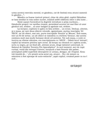urma acestui exerciţiu mental, ce gândeau, cat de limitaţi erau atunci oamenii
în gândire…”.
Mândru ca fusese instruit primul, chiar de către ghid, copilul fiklordian
se lasa imediat în voia noilor nuclee, iniţiind astfel călătoria către o alta lume…
Simţi uşoare furnicături la degetele introduse-n priza nucleara…
Gândurile proprii i se rarefiau treptat, permiţând accesul tot mai liber al unor
gânduri noi, străine… al unor imagini şi zgomote noi, străine…
La început, copilului ii apăru în fata ochilor… un ecran. Desluşi, ulterior,
şi-o masa, pe care doua obiecte rotunde, zgomotoase, purtau inscripţia ‘A4
TECH’, iar alt obiect, mai mic, purta inscripţiile ‘Genius’ şi ‘Mouse’. Sub masa,
într-un fel de sertar, un alt obiect se mândrea cu eticheta ‘Genius’, dar acesta
conţinea mult mai multe butoane decât cel anterior. Tot sub masa, o cutie ce
încerca sa vibreze silenţios, era inscripţionata cu ‘ASUS’… Odată locul ‘mirosit’,
copilul îşi întoarse privirea spre ecran. Şi începu sa citească ce-i apărea acolo,
scris cu negru, pe un fond alb: „Intram acum, dragi vizitatori universali, în
Salonul de Gândire Terestra Pre-Apocaliptica”. In acel moment, zeci de copii
curioşi, veniţi din întregul Univers, începură a bate frenetic din palme,
anticipând astfel superbele descoperiri ce urmau, desigur, să-i frapeze. Erau
toţi însoţiţi de…’ „Ce prostii scria acest om, atunci… Nu-i de mirare ca
omenirea a fost aproape de auto-extinctie”, şopti copilul, crezând poate ca nu-l
aud…
SFÂRŞIT
 