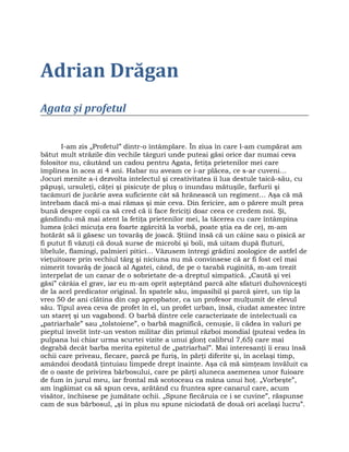 Adrian Drăgan
Agata şi profetul
I-am zis „Profetul” dintr-o întâmplare. În ziua în care l-am cumpărat am
bătut mult străzile din vechile târguri unde puteai găsi orice dar numai ceva
folositor nu, căutând un cadou pentru Agata, fetiţa prietenilor mei care
împlinea în acea zi 4 ani. Habar nu aveam ce i-ar plăcea, ce s-ar cuveni…
Jocuri menite a-i dezvolta intelectul şi creativitatea îi lua destule taică-său, cu
păpuşi, ursuleţi, căţei şi pisicuţe de pluş o inundau mătuşile, farfurii şi
tacâmuri de jucărie avea suficiente cât să hrănească un regiment… Aşa că mă
întrebam dacă mi-a mai rămas şi mie ceva. Din fericire, am o părere mult prea
bună despre copii ca să cred că îi face fericiţi doar ceea ce credem noi. Şi,
gândindu-mă mai atent la fetiţa prietenilor mei, la tăcerea cu care întâmpina
lumea (căci micuţa era foarte zgârcită la vorbă, poate ştia ea de ce), m-am
hotărât să îi găsesc un tovarăş de joacă. Ştiind însă că un câine sau o pisică ar
fi putut fi văzuţi că două surse de microbi şi boli, mă uitam după fluturi,
libelule, flamingi, palmieri pitici… Văzusem întregi grădini zoologice de astfel de
vieţuitoare prin vechiul târg şi niciuna nu mă convinsese că ar fi fost cel mai
nimerit tovarăş de joacă al Agatei, când, de pe o tarabă ruginită, m-am trezit
interpelat de un canar de o sobrietate de-a dreptul simpatică. „Caută şi vei
găsi” cârâia el grav, iar eu m-am oprit aşteptând parcă alte sfaturi duhovniceşti
de la acel predicator original. În spatele său, impasibil şi parcă şiret, un tip la
vreo 50 de ani clătina din cap apropbator, ca un profesor mulţumit de elevul
său. Tipul avea ceva de profet în el, un profet urban, însă, ciudat amestec între
un stareţ şi un vagabond. O barbă dintre cele caracterizate de intelectuali ca
„patriarhale” sau „tolstoiene”, o barbă magnifică, cenuşie, îi cădea în valuri pe
pieptul învelit într-un veston militar din primul război mondial (puteai vedea în
pulpana lui chiar urma scurtei vizite a unui glonţ calibrul 7,65) care mai
degrabă decât barba merita epitetul de „patriarhal”. Mai interesanţi îi erau însă
ochii care priveau, fiecare, parcă pe furiş, în părţi diferite şi, în acelaşi timp,
amândoi deodată ţintuiau limpede drept înainte. Aşa că mă simţeam învăluit ca
de o oaste de privirea bărbosului, care pe părţi aluneca asemenea unor fuioare
de fum în jurul meu, iar frontal mă scotoceau ca mâna unui hoţ. „Vorbeşte”,
am îngăimat ca să spun ceva, arătând cu fruntea spre canarul care, acum
visător, închisese pe jumătate ochii. „Spune fiecăruia ce i se cuvine”, răspunse
cam de sus bărbosul, „şi în plus nu spune niciodată de două ori acelaşi lucru”.
 