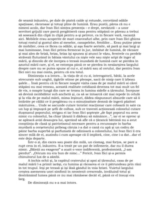 de seamă înăuntru, pe dale de piatră calde şi rotunde, cercetând odăile
spaţioase, răcoroase şi totuşi pline de lumină. Erau pustii, părea că nu e
nimeni acolo, dar Ivan Ilici simţea prezenţa – e drept, nevăzută – a unor
servitori grijulii care parcă pregătiseră casa pentru stăpânii ce păreau a trebui
să sosească din clipă în clipă pentru a-şi petrece, ca în fiecare vară, vacanţă
aici. Mobilele erau acoperite de mari cearceafuri albe, prin care Ivan Ilici ghicea
totuşi rostul şi gustul ales al meselor, canapelelor, fotoliilor… Erau puţine piese
de mobilier, ceea ce făcea ca odăile, şi aşa foarte aerisite, să pară şi mai largi şi
mai luminoase, Ivan Ilici privea fermecat în jur, îmbătat de lumină, de răcoare
şi mai ales de briză, briza, briza îşi spunea şi atunci le văzu, ferstrele cu perdele
străvezii fluturând în bătaia vântului ca nişte vele sau nişte aripi de înger al
mării, şi dincolo de ele începea o terasă inundată de lumină care se pierdea în
azuriul mării care, şi el, se estompa până ce se pierdea în nesâarşirea largului
despre care nu se putea spune al cui e, al mării sau al cerului, dar pentru Ivan
Ilici nici nu mai conta, pentru că era totul.
Dimineaţa s-a întors… la viaţa de zi cu zi, interogatorii, bătăi, la acele
strecurate sub unghii, ţigările stinse pe pleoape, sacii de nisip care îi izbeau
şalele… Însă pentru că în fiecare noapte vizita casa de pe malul mării ai cărei
stăpâni nu mai veneau, această realitate cotidiană devenea tot mai mult un fel
de vis, o noapte lungă din care se trezea în lumina sidefie a ţărmului. Începuse
să devină nerăbdător sub anchetă şi, ca să se întoarcă cât mai repede în celulă
şi la vila de pe malul mării, mima leşinuri, dădea răspunsuri absurde care să îi
întărâte pe călăii ce îi pregăteau cu o minuţiozitate demnă de îngerii păzitori
mântuirea… Unde se ascunde cutare terorist reacţionar care coboară în sate ca
un lup şi împuşcă pe şefii de colhoz, sub ce travesti acţionează colonelul cutare
duşmanul poporului, strigau ei iar Ivan Ilici şopteşte „de fapt poporul nu avea
nimic cu colonelul, ba chiar ţăranii îi dădeau să mănânce…”, iar ei se opresc şi
se apleacă avizi deasupra lui, sperând să afle că o ţărancă bătrână nu a avut
conştiinţa de clasă şi patriotismul necesare pentru a recunoaşte în barba
murdară a cerşetorului pribeag căruia i-a dat o cană cu apă şi un codru de
pâine barba superbă şi parfumată de odinioară a colonelului, lui Ivan Ilici îi era
sincer milă de ei, auzindu-i cum aproape că îl imploră, cine, cine i-a dat…dar el
este deja departe.
Într-o zi, din exces sau poate din milă, un ciomag, mai forţos, se pare a
rupt ceva în el, înăuntru. S-a trezit pe un pat de infirmerie, dar nu îl durea
nimic. „Băieţii au exagerat” a auzit o voce indiferentă, profesionistă, „l-am
pierdut”. „Oricum nu era bun de nimc…” Fericit, Ivan Ilici şi-a permis
chinuitorul lux de a zâmbi.
A închis ochii şi, la capătul craterului şi apoi al ţărmului, casa de pe
malul mării l-a primit iarăşi, cu lumina şi răcoarea ei ce îi pătrundeau prin răni
în tot trupul. Ieşi pe terasă şi îşi lăsă gândul în voia brizei. Vuietul largului
creştea asemenea unei simfonii în neostenit crescendo, învăluind totul şi
destrămând lumea până ce nu mai rămăsese decât el, până ce el însuşi era
larg.
De dimineaţă nu s-a mai întors.
 