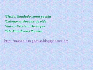 *Título: Saudade como poesia
*Categoria: Poesias de vida
*Autor: Fabrício Henrique
*Site Mundo das Poesias
http://mundo-das-poesias.blogspot.com.br/

 