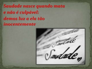 Saudade nasce quando mata
e não é culpável:
demos luz a ela tão
inocentemente

 