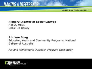 Plenary:  Agents of Social Change Hall A, MECC Chair: Jo Besley Adriane Boag Educator, Youth and Community Programs, National Gallery of Australia Art and Alzheimer's Outreach Program case study 