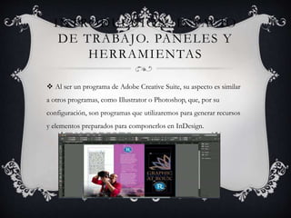 INTRODUCCIÓN. ESPACIO
DE TRABAJO. PANELES Y
HERRAMIENTAS
Al ser un programa de Adobe Creative Suite, su aspecto es similar
a otros programas, como Illustrator o Photoshop, que, por su
configuración, son programas que utilizaremos para generar recursos
y elementos preparados para componerlos en InDesign.