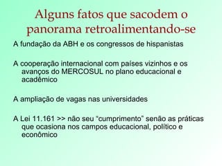 Alguns fatos que sacodem o panorama retroalimentando-se A fundação da ABH e os congressos de hispanistas A cooperação internacional com países vizinhos e os avanços do MERCOSUL no plano educacional e acadêmico A ampliação de vagas nas universidades A Lei 11.161 >> não seu “cumprimento” senão as práticas que ocasiona nos campos educacional, político e econômico 