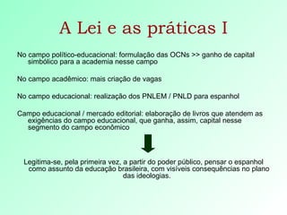 A Lei e as práticas I No campo político-educacional: formulação das OCNs >> ganho de capital simbólico para a academia nesse campo No campo acadêmico: mais criação de vagas No campo educacional: realização dos PNLEM / PNLD para espanhol Campo educacional / mercado editorial: elaboração de livros que atendem as exigências do campo educacional, que ganha, assim, capital nesse segmento do campo econômico Legitima-se, pela primeira vez, a partir do poder público, pensar o espanhol como assunto da educação brasileira, com visíveis consequências no plano das ideologias.  