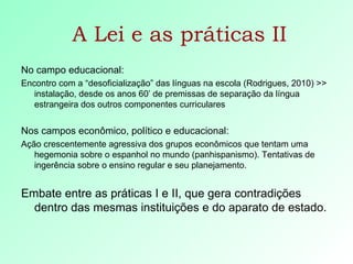 A Lei e as práticas II No campo educacional: Encontro com a “desoficialização” das línguas na escola (Rodrigues, 2010) >> instalação, desde os anos 60’ de premissas de separação da língua estrangeira dos outros componentes curriculares  Nos campos econômico, político e educacional: Ação crescentemente agressiva dos grupos econômicos que tentam uma hegemonia sobre o espanhol no mundo (panhispanismo). Tentativas de ingerência sobre o ensino regular e seu planejamento. Embate entre as práticas I e II, que gera contradições dentro das mesmas instituições e do aparato de estado. 